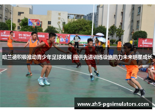 哈兰德积极推动青少年足球发展 提供先进训练设施助力未来明星成长