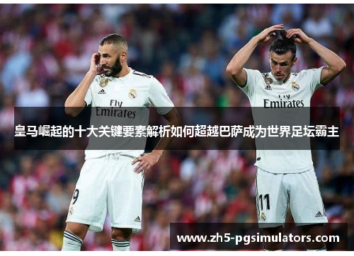 皇马崛起的十大关键要素解析如何超越巴萨成为世界足坛霸主