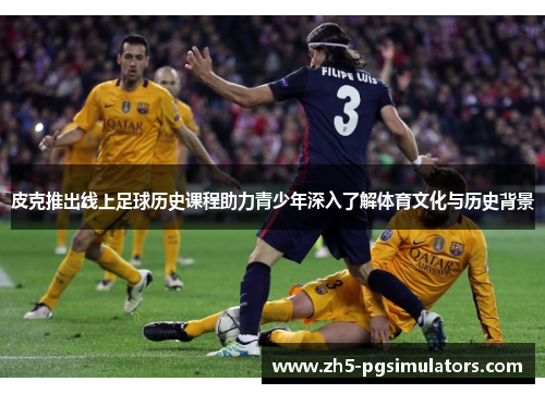 皮克推出线上足球历史课程助力青少年深入了解体育文化与历史背景