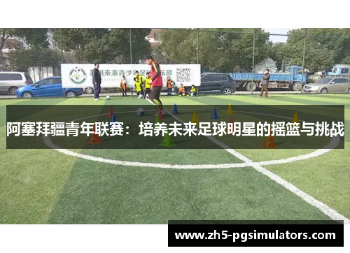 阿塞拜疆青年联赛：培养未来足球明星的摇篮与挑战