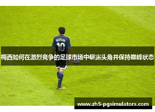 梅西如何在激烈竞争的足球市场中崭露头角并保持巅峰状态